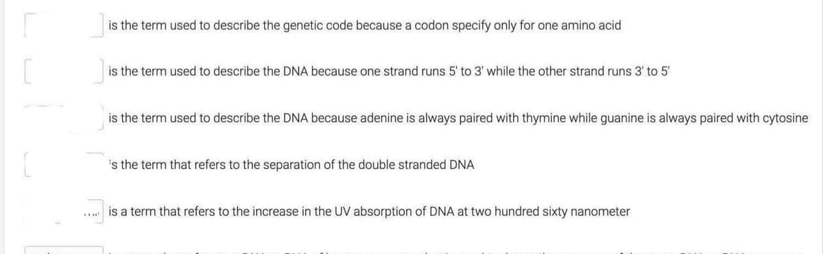 is the term used to describe the genetic code because a codon specify only for one amino acid
is the term used to describe the DNA because one strand runs 5' to 3' while the other strand runs 3' to 5'
is the term used to describe the DNA because adenine is always paired with thymine while guanine is always paired with cytosine
is the term that refers to the separation of the double stranded DNA
is a term that refers to the increase in the UV absorption of DNA at two hundred sixty nanometer
