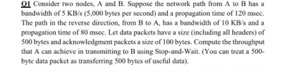 01 Consider two nodes, A and B. Suppose the network path from A to B has a
bandwidth of 5 KB/s (5,000 bytes per second) and a propagation time of 120 msec.
The path in the reverse direction, from B to A, has a bandwidth of 10 KB/s and a
propagation time of 80 msec. Let data packets have a size (including all headers) of
500 bytes and acknowledgment packets a size of 100 bytes. Compute the throughput
that A can achieve in transmitting to B using Stop-and-Wait. (You can treat a 500-
byte data packet as transferring 500 bytes of useful data).
