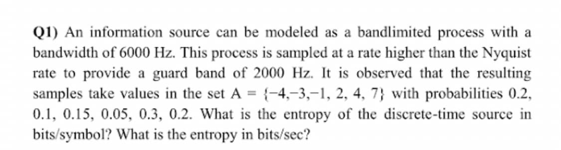 Q1) An information source can be modeled as a bandlimited process with a
bandwidth of 6000 Hz. This process is sampled at a rate higher than the Nyquist
rate to provide a guard band of 2000 Hz. It is observed that the resulting
samples take values in the set A = {-4,-3,–1, 2, 4, 7} with probabilities 0.2,
0.1, 0.15, 0.05, 0.3, 0.2. What is the entropy of the discrete-time source in
bits/symbol? What is the entropy in bits/sec?
