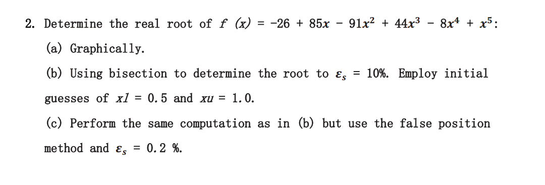 2. Determine the real root of f (x) = -26 + 85x
91x? + 44x3
8x* + x5:
(a) Graphically.
(b) Using bisection to determine the root to ɛ, = 10%. Employ initial
guesses of xl = 0.5 and xu = 1.0.
(c) Perform the same computation as in (b) but use the false position
method and ɛs = 0.2 %.
