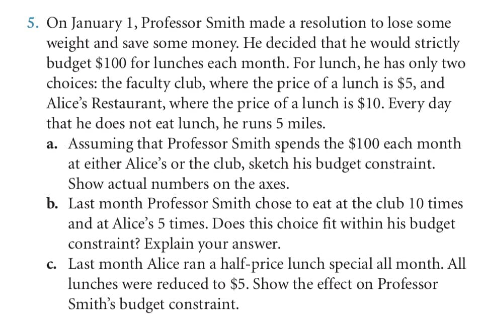 5. On January 1, Professor Smith made a resolution to lose some
weight and save some money. He decided that he would strictly
budget $100 for lunches each month. For lunch, he has only two
choices: the faculty club, where the price of a lunch is $5, and
Alice's Restaurant, where the price of a lunch is $10. Every day
that he does not eat lunch, he runs 5 miles.
a. Assuming that Professor Smith spends the $100 each month
at either Alice's or the club, sketch his budget constraint.
Show actual numbers on the axes.
b. Last month Professor Smith chose to eat at the club 10 times
and at Alice's 5 times. Does this choice fit within his budget
constraint? Explain your answer.
c. Last month Alice ran a half-price lunch special all month. All
lunches were reduced to $5. Show the effect on Professor
Smith's budget constraint.
