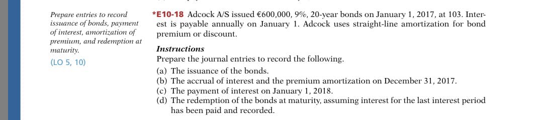 Prepare entries to record
issuance of bonds, payment
of interest, amortization of
premium, and redemption at
maturity.
*E10-18 Adcock A/S issued €600,000, 9%, 20-year bonds on January 1, 2017, at 103. Inter-
est is payable annually on January 1. Adcock uses straight-line amortization for bond
premium or discount.
Instructions
(LO 5, 10)
Prepare the journal entries to record the following.
(a) The issuance of the bonds.
(b) The accrual of interest and the premium amortization on December 31, 2017.
(c) The payment of interest on January 1, 2018.
(d) The redemption of the bonds at maturity, assuming interest for the last interest period
has been paid and recorded.
