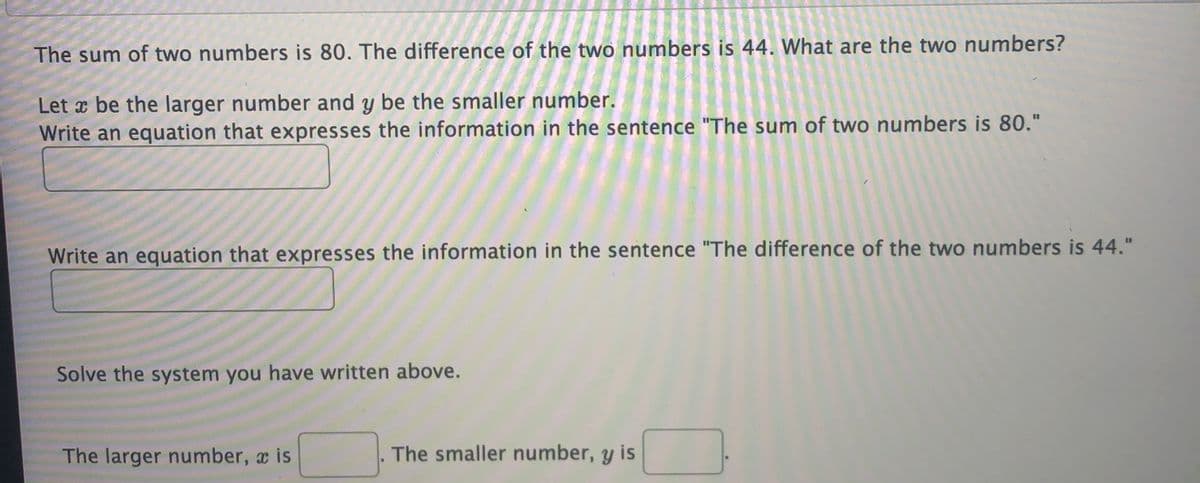 The sum of two numbers is 80. The difference of the two numbers is 44. What are the two numbers?
Let x be the larger number and y be the smaller number.
Write an equation that expresses the information in the sentence "The sum of two numbers is 80."
Write an equation that expresses the information in the sentence "The difference of the two numbers is 44."
Solve the system you have written above.
The larger number, a is
The smaller number, y is
