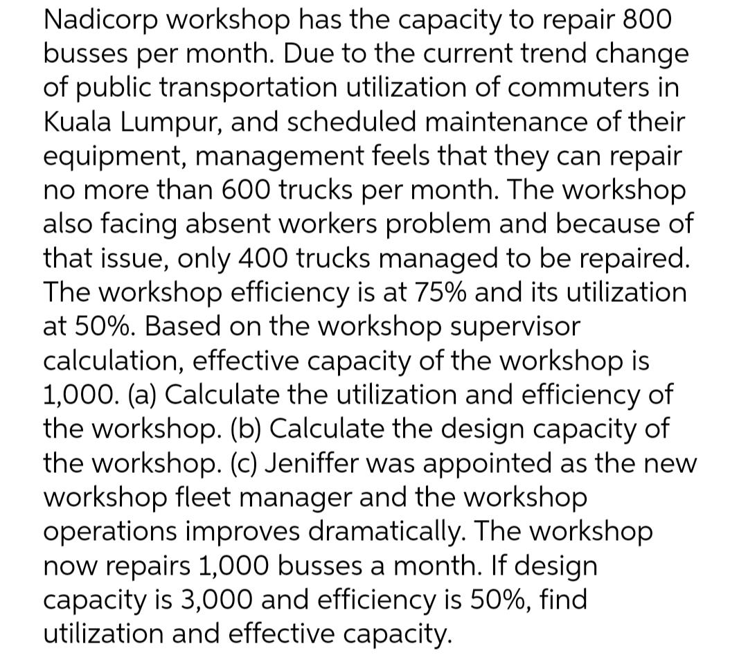 Nadicorp workshop has the capacity to repair 800
busses per month. Due to the current trend change
of public transportation utilization of commuters in
Kuala Lumpur, and scheduled maintenance of their
equipment, management feels that they can repair
no more than 600 trucks per month. The workshop
also facing absent workers problem and because of
that issue, only 400 trucks managed to be repaired.
The workshop efficiency is at 75% and its utilization
at 50%. Based on the workshop supervisor
calculation, effective capacity of the workshop
1,000. (a) Calculate the utilization and efficiency of
the workshop. (b) Calculate the design capacity of
the workshop. (c) Jeniffer was appointed as the new
workshop fleet manager and the workshop
operations improves dramatically. The workshop
now repairs 1,000 busses a month. If design
capacity is 3,000 and efficiency is 50%, find
utilization and effective capacity.
