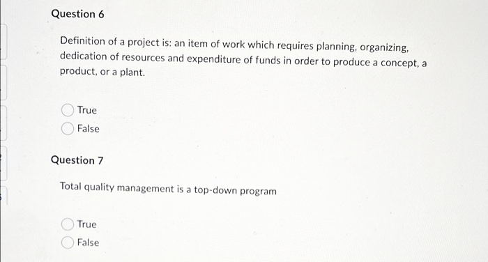 Question 6
Definition of a project is: an item of work which requires planning, organizing,
dedication of resources and expenditure of funds in order to produce a concept, a
product, or a plant.
True
False
Question 7
Total quality management is a top-down program
True
False
