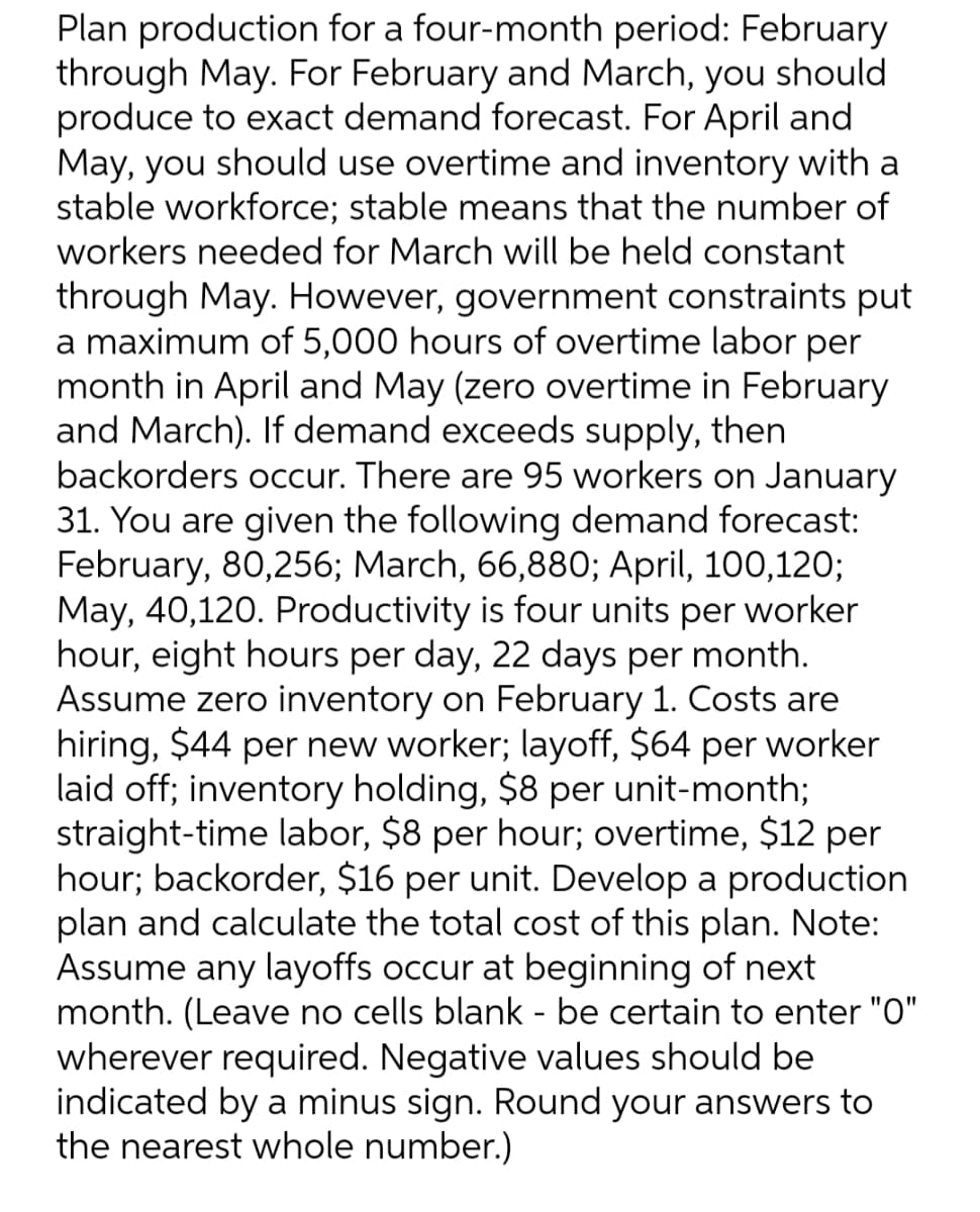 Plan production for a four-month period: February
through May. For February and March, you should
produce to exact demand forecast. For April and
May, you should use overtime and inventory with a
stable workforce; stable means that the number of
workers needed for March will be held constant
through May. However, government constraints put
a maximum of 5,000 hours of overtime labor per
month in April and May (zero overtime in February
and March). If demand exceeds supply, then
backorders occur. There are 95 workers on January
31. You are given the following demand forecast:
February, 80,256; March, 66,880; April, 100,120;
May, 40,120. Productivity is four units per worker
hour, eight hours per day, 22 days per month.
Assume zero inventory on February 1. Costs are
hiring, $44 per new worker; layoff, $64 per worker
laid off; inventory holding, $8 per unit-month;
straight-time labor, $8 per hour; overtime, $12 per
hour; backorder, $16 per unit. Develop a production
plan and calculate the total cost of this plan. Note:
Assume any layoffs occur at beginning of next
month. (Leave no cells blank - be certain to enter "O"
wherever required. Negative values should be
indicated by a minus sign. Round your answers to
the nearest whole number.)
