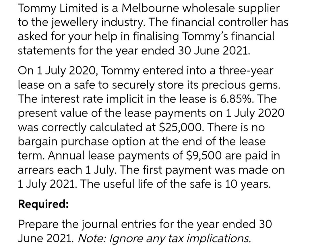 Tommy Limited is a Melbourne wholesale supplier
to the jewellery industry. The financial controller has
asked for your help in finalising Tommy's financial
statements for the year ended 30 June 2021.
On 1 July 2020, Tommy entered into a three-year
lease on a safe to securely store its precious gems.
The interest rate implicit in the lease is 6.85%. The
present value of the lease payments on 1 July 2020
was correctly calculated at $25,000. There is no
bargain purchase option at the end of the lease
term. Annual lease payments of $9,500 are paid in
arrears each 1 July. The first payment was made on
1 July 2021. The useful life of the safe is 10 years.
Required:
Prepare the journal entries for the year ended 30
June 2021. Note: Ignore any tax implications.
