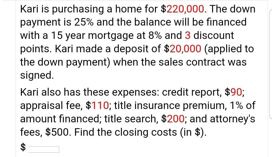 Kari is purchasing a home for $220,000. The down
payment is 25% and the balance will be financed
with a 15 year mortgage at 8% and 3 discount
points. Kari made a deposit of $20,000 (applied to
the down payment) when the sales contract was
signed.
Kari also has these expenses: credit report, $90;
appraisal fee, $110; title insurance premium, 1% of
amount financed; title search, $200; and attorney's
fees, $500. Find the closing costs (in $).
