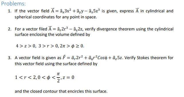 Problems:
1. If the vector field Ā = âx3x² + âyy - â,5z³ is given, express Ã in cylindrical and
spherical coordinates for any point in space.
2. For a vector filed Ā = â,2r³ – âz2z, verify divergence theorem using the cylindrical
surface enclosing the volume defined by
4 > z > 0, 3>r > 0, 2n > ¢ > 0.
3. A vector field is given as F = â„2r² + âgr²Coso + âz5z. Verify Stokes theorem for
this vector field using the surface defined by
1<r< 2,0< ¢ <÷,z = 0
2
and the closed contour that encircles this surface.
