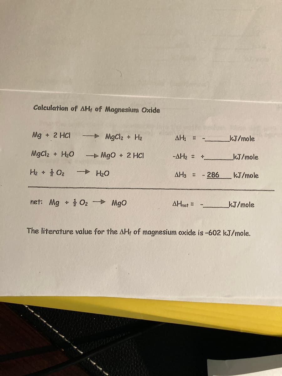 Calculation of AH; of Magnesium Oxide
Mg + 2 HCI
MgCl2 * Hz2
AH, =
kJ/mole
MgCl2
+H2O
> Mgo + 2 HCI
-AH2 =
kJ/mole
He + 를 O2
+ H2O
AH3 =
- 286
kJ/mole
net: Mg
+ 을 O2- MgO
사Hnet =
kJ/mole
The literature value for the AHf of magnesium oxide is -602 kJ/mole.
