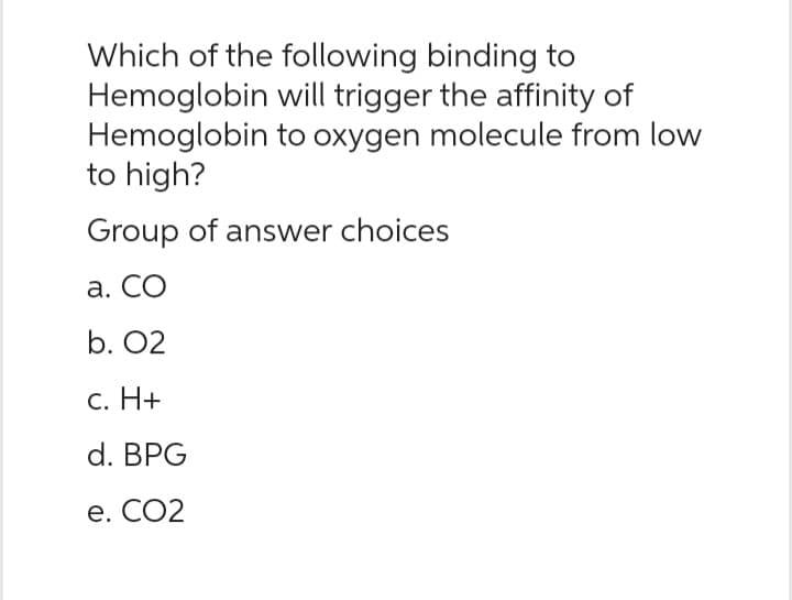 Which of the following binding to
Hemoglobin will trigger the affinity of
Hemoglobin to oxygen molecule from low
to high?
Group of answer choices
a. CO
b. 02
c. H+
d. BPG
e. CO2