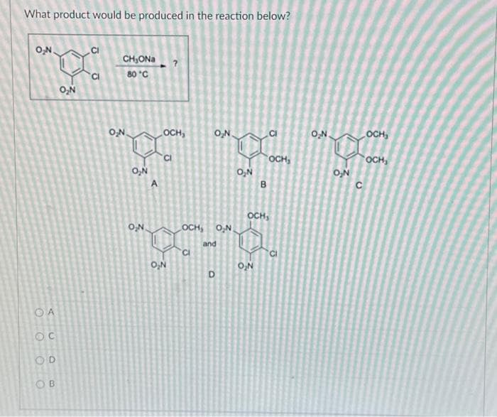 What product would be produced in the reaction below?
O₂N.
OA
OC
OD
O
B
O₂N
CI
G
CH₂ONa
80 °C
O₂N
O₂N
A
O₂N.
OCH₂
O₂N
O₂N
O₂N
D
LOCH, O₂N.
***
and
B
OCH,
OCH,
O₂N
CI
O₂N
O₂N
C
OCH₂
OCH₁