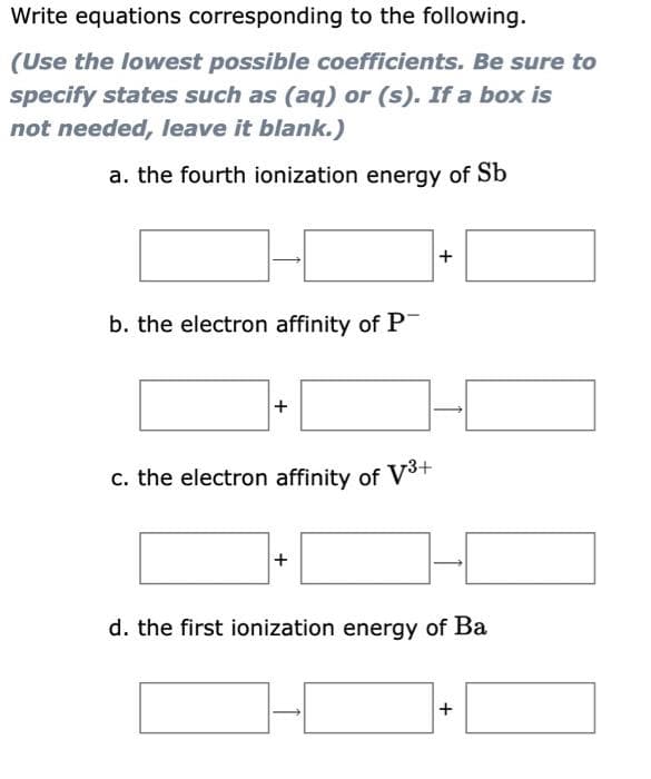 Write equations corresponding to the following.
(Use the lowest possible coefficients. Be sure to
specify states such as (aq) or (s). If a box is
not needed, leave it blank.)
a. the fourth ionization energy of Sb
b. the electron affinity of P
+
c. the electron affinity of V³+
+
+
d. the first ionization energy of Ba
+