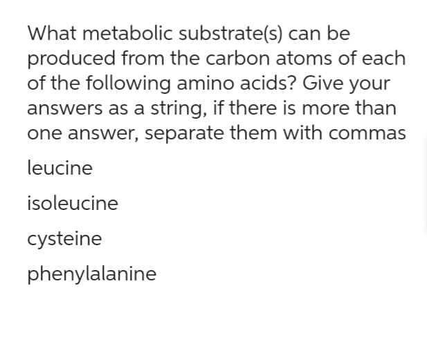 What metabolic substrate(s) can be
produced from the carbon atoms of each
of the following amino acids? Give your
answers as a string, if there is more than
one answer, separate them with commas
leucine
isoleucine
cysteine
phenylalanine