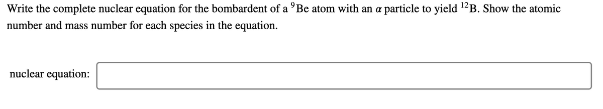 Write the complete nuclear equation for the bombardent of a 'Be atom with an a particle to yield ¹²B. Show the atomic
number and mass number for each species in the equation.
nuclear equation: