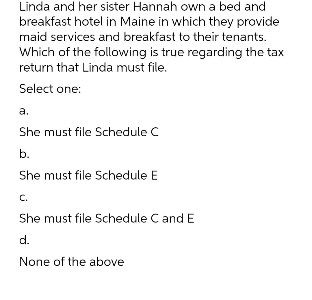 Linda and her sister Hannah own a bed and
breakfast hotel in Maine in which they provide
maid services and breakfast to their tenants.
Which of the following is true regarding the tax
return that Linda must file.
Select one:
a.
She must file Schedule C
b.
She must file Schedule E
C.
She must file Schedule C and E
d.
None of the above