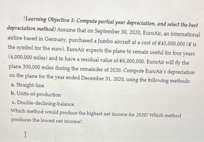 (Learning Objective 3: Compute partial year depreciation, and select the best
depreciation method) Assume that on September 30, 2020, EuroAir, an international
airline based in Germany, purchased a Jumbo aircraft at a cost of €45,000,000 (€ is
the symbol for the euro). EuroAir expects the plane to remain useful for four years
(4,000,000 miles) and to have a residual value of €6,000,000. EuroAir will fly the
plane 350,000 miles during the remainder of 2020. Compute EuroAir's depreciation
on the plane for the year ended December 31, 2020, using the following methods:
a. Straight-line
b. Units-of-production
c. Double-declining-balance
Which method would produce the highest net income for 2020? Which method
produces the lowest net income?
I
