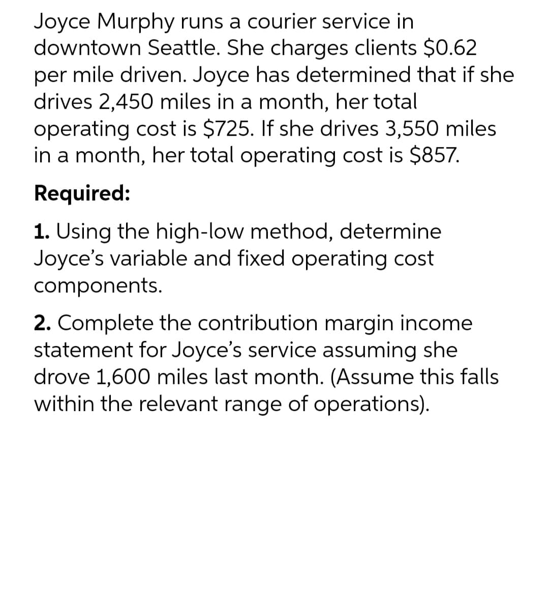 Joyce Murphy runs a courier service in
downtown Seattle. She charges clients $0.62
per mile driven. Joyce has determined that if she
drives 2,450 miles in a month, her total
operating cost is $725. If she drives 3,550 miles
in a month, her total operating cost is $857.
Required:
1. Using the high-low method, determine
Joyce's variable and fixed operating cost
components.
2. Complete the contribution margin income
statement for Joyce's service assuming she
drove 1,600 miles last month. (Assume this falls
within the relevant range of operations).