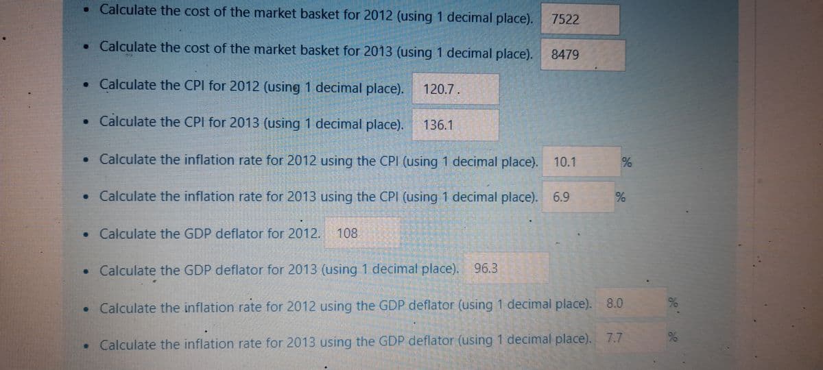 • Calculate the cost of the market basket for 2012 (using 1 decimal place). 7522
• Calculate the cost of the market basket for 2013 (using 1 decimal place).
• Calculate the CPI for 2012 (using 1 decimal place). 120.7.
• Calculate the CPI for 2013 (using 1 decimal place). 136.1
• Calculate the inflation rate for 2012 using the CPI (using 1 decimal place). 10.1
• Calculate the inflation rate for 2013 using the CPI (using 1 decimal place). 6.9
• Calculate the GDP deflator for 2012. 108
8479
%
%
• Calculate the GDP deflator for 2013 (using 1 decimal place). 96.3
Calculate the inflation rate for 2012 using the GDP deflator (using 1 decimal place).
8.0
• Calculate the inflation rate for 2013 using the GDP deflator (using 1 decimal place). 7.7
%