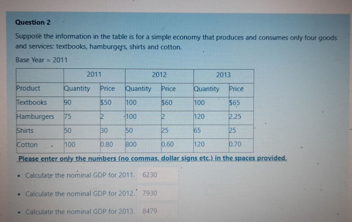 Question 2
Suppose the information in the table is for a simple economy that produces and consumes only four goods
and services: textbooks, hamburgers, shirts and cotton.
Base Year = 2011
Product
Textbooks
Hamburgers
2011
Quantity Price Quantity
Price
$50 100
$60
75
2
-100
2
Shirts
50
30
50
25
Cotton
100
0.80 800
0.60
Please enter only the numbers (no commas, dollar signs etc.) in the spaces provided.
• Calculate the nominal GDP for 2011. 6230
90
2012
• Calculate the nominal GDP for 2012. 7930
• Calculate the nominal GDP for 2013. 8479
Quantity
100
2013
120
65
120
Price
$65
2.25
25
0.70
