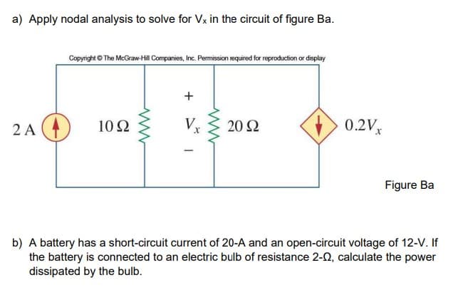 a) Apply nodal analysis to solve for Vx in the circuit of figure Ba.
Copyright © The McGraw-Hill Companies, Inc. Permission required for reproduction or display
2 A (4)
10 Ω
V
20 Ω
0.2Vx
Figure Ba
b) A battery has a short-circuit current of 20-A and an open-circuit voltage of 12-V. If
the battery is connected to an electric bulb of resistance 2-0, calculate the power
dissipated by the bulb.
+
