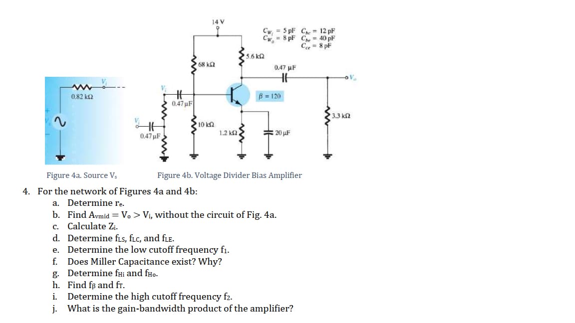 14 V
Cw = 5 pF Cre = 12 pF
Cw, = 8 pF Che = 40 pF
C = 8 pF
5.6 k2
68 ka
0.47 µF
%23
0.47 uF
0,82 kQ
B = 120
3.3 ka
10 k2
1.2 k2
# 20 uF
0.47 uF
Figure 4a. Source Vs
Figure 4b. Voltage Divider Bias Amplifier
4. For the network of Figures 4a and 4b:
a. Determine re.
b. Find Avmid = V. > Vi, without the circuit of Fig. 4a.
c. Calculate Z¡.
d. Determine fis, fLc, and fLe.
e. Determine the low cutoff frequency fi.
Does Miller Capacitance exist? Why?
g. Determine fHi and fHo.
h. Find fø and fr.
Determine the high cutoff frequency f2.
j. What is the gain-bandwidth product of the amplifier?
f.
i.
