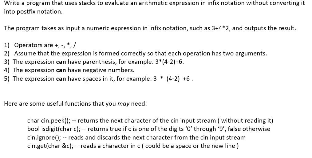 Write a program that uses stacks to evaluate an arithmetic expression in infix notation without converting it
into postfix notation.
The program takes as input a numeric expression in infix notation, such as 3+4*2, and outputs the result.
1) Operators are +, -, *, /
2) Assume that the expression is formed correctly so that each operation has two arguments.
3) The expression can have parenthesis, for example: 3*(4-2)+6.
4) The expression can have negative numbers.
5) The expression can have spaces in it, for example: 3* (4-2) +6.
Here are some useful functions that you may need:
char cin.peek(); -- returns the next character of the cin input stream (without reading it)
bool isdigit(char c); -- returns true if c is one of the digits '0' through '9', false otherwise
cin.ignore(); -- reads and discards the next character from the cin input stream
cin.get(char &c); -- reads a character in c ( could be a space or the new line)