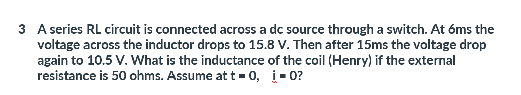 3 A series RL circuit is connected across a dc source through a switch. At 6ms the
voltage across the inductor drops to 15.8 V. Then after 15ms the voltage drop
again to 10.5 V. What is the inductance of the coil (Henry) if the external
resistance is 50 ohms. Assume at t = 0, i=0?