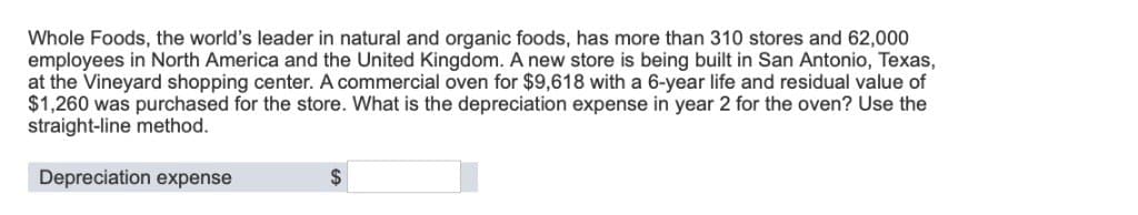 Whole Foods, the world's leader in natural and organic foods, has more than 310 stores and 62,000
employees in North America and the United Kingdom. A new store is being built in San Antonio, Texas,
at the Vineyard shopping center. A commercial oven for $9,618 with a 6-year life and residual value of
$1,260 was purchased for the store. What is the depreciation expense in year 2 for the oven? Use the
straight-line method.
Depreciation expense
$