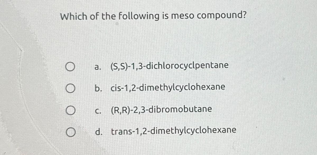 Which of the following is meso compound?
O
O
a. (S,S)-1,3-dichlorocyclpentane
b. cis-1,2-dimethylcyclohexane
c. (R,R)-2,3-dibromobutane
d. trans-1,2-dimethylcyclohexane