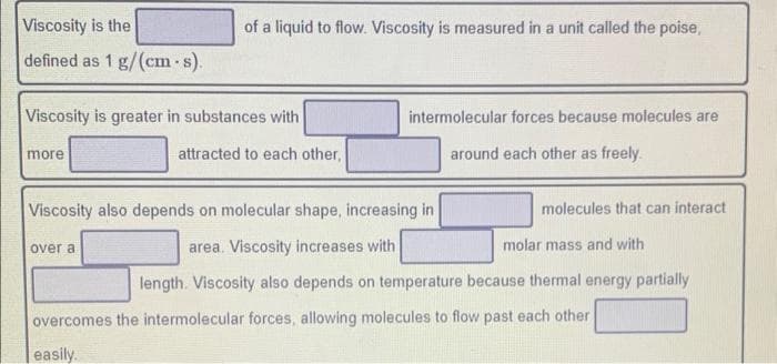 of a liquid to flow. Viscosity is measured in a unit called the poise,
Viscosity is the
defined as 1 g/(cm-s).
Viscosity is greater in substances with
more
intermolecular forces because molecules are
attracted to each other,
Viscosity also depends on molecular shape, increasing in
over a
area. Viscosity increases with
around each other as freely.
molecules that can interact
molar mass and with
length. Viscosity also depends on temperature because thermal energy partially
overcomes the intermolecular forces, allowing molecules to flow past each other
easily.