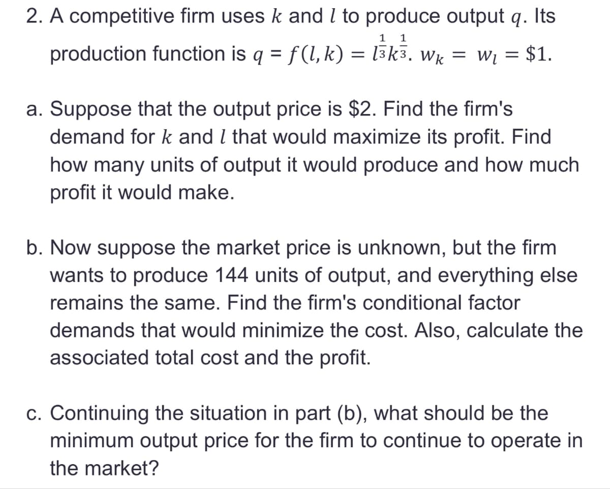 2. A competitive firm uses k and I to produce output q. Its
production function is q = f(l, k) = l³k³. Wk = w₁ = $1.
1 1
a. Suppose that the output price is $2. Find the firm's
demand for k and I that would maximize its profit. Find
how many units of output it would produce and how much
profit it would make.
b. Now suppose the market price is unknown, but the firm
wants to produce 144 units of output, and everything else
remains the same. Find the firm's conditional factor
demands that would minimize the cost. Also, calculate the
associated total cost and the profit.
c. Continuing the situation in part (b), what should be the
minimum output price for the firm to continue to operate in
the market?