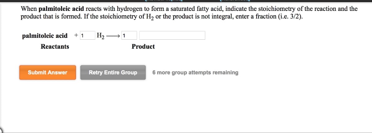 When palmitoleic acid reacts with hydrogen to form a saturated fatty acid, indicate the stoichiometry of the reaction and the
product that is formed. If the stoichiometry of H2 or the product is not integral, enter a fraction (i.e. 3/2).
palmitoleic acid +1
Reactants
H2 1
Product
Submit Answer
Retry Entire Group
6 more group attempts remaining