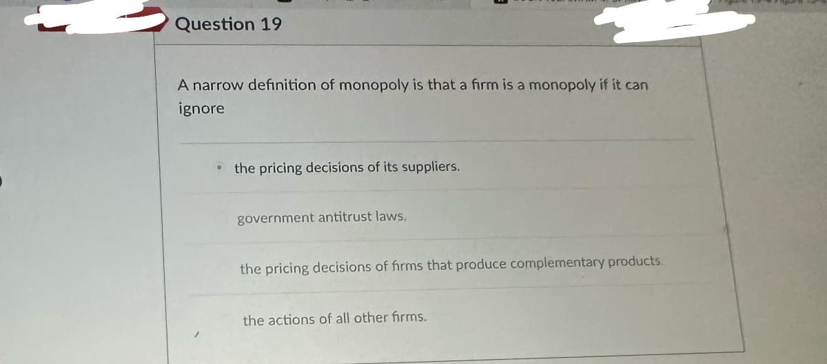 Question 19
A narrow definition of monopoly is that a firm is a monopoly if it can
ignore
⚫the pricing decisions of its suppliers.
government antitrust laws.
the pricing decisions of firms that produce complementary products.
the actions of all other firms.