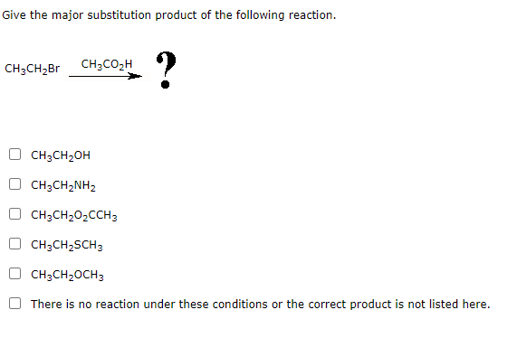 Give the major substitution product of the following reaction.
CH3CH2Br
CH3CO₂H
?
CH3CH2OH
CH3CH2NH2
CH3CH2O2CCH3
CH3CH2SCH3
CH3CH₂OCH3
There is no reaction under these conditions or the correct product is not listed here.