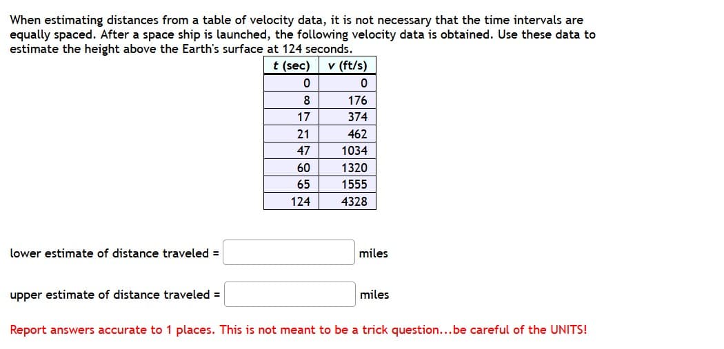 When estimating distances from a table of velocity data, it is not necessary that the time intervals are
equally spaced. After a space ship is launched, the following velocity data is obtained. Use these data to
estimate the height above the Earth's surface at 124 seconds.
t (sec)
v (ft/s)
8
176
17
374
21
462
47
1034
60
1320
65
1555
124
4328
lower estimate of distance traveled =
miles
upper estimate of distance traveled =
miles
Report answers accurate to 1 places. This is not meant to be a trick question...be careful of the UNITS!
