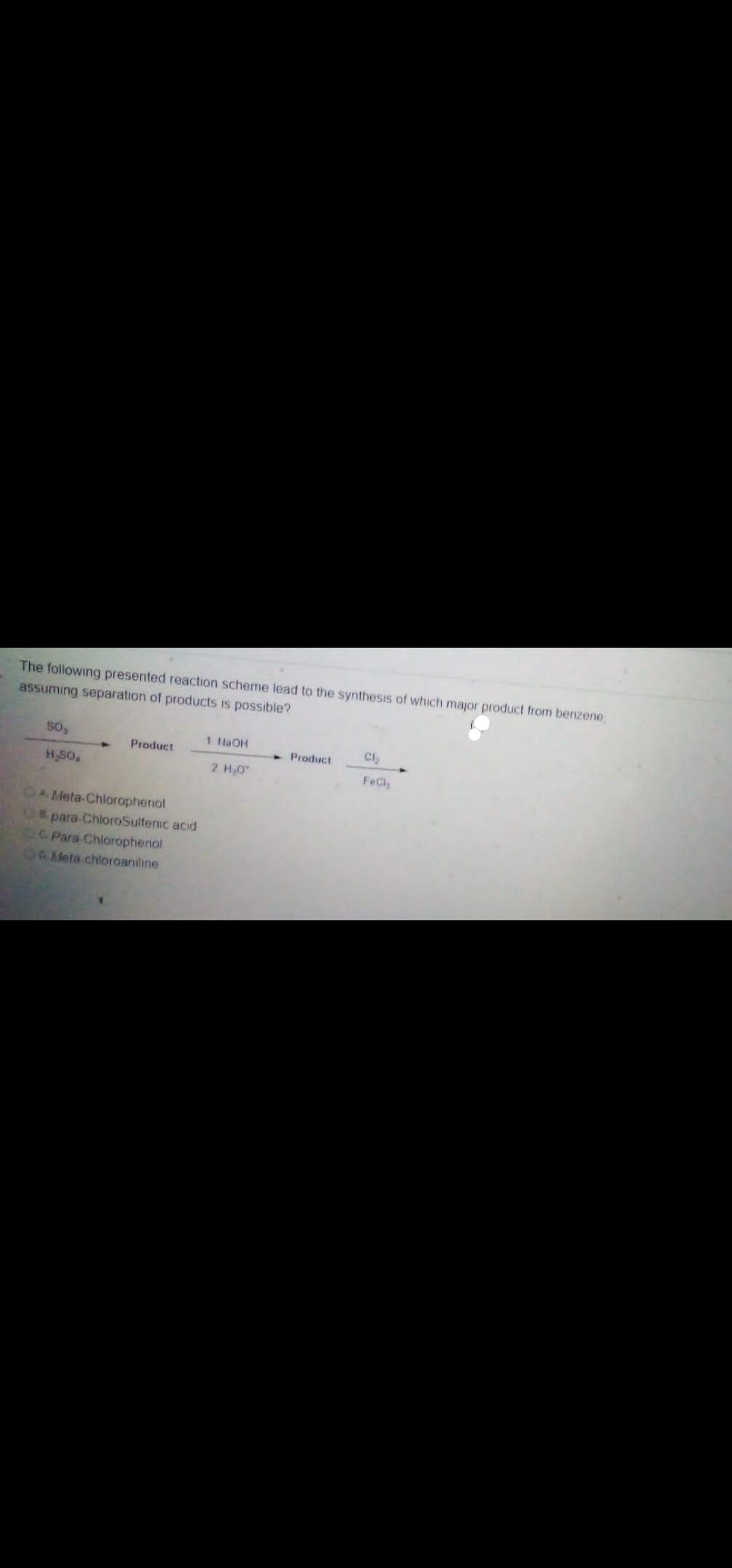 The following presented reaction scheme lead to the synthesis of which major product from benzene
assuming separation of products is possible?
1 NaOH
CI.
Product
Product
HSO
2 H,0
FeCl
OA Meta-Chlorophenol
U& para-ChloroSulfenic acid
6C Para-Chlorophenol
0O Mela chioroaniline
