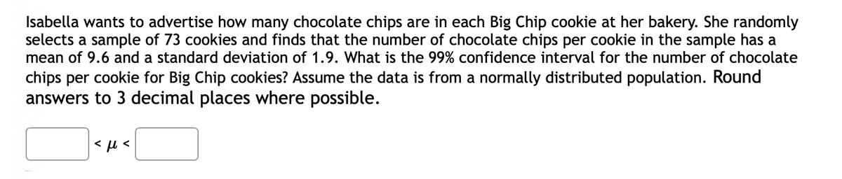 Isabella wants to advertise how many chocolate chips are in each Big Chip cookie at her bakery. She randomly
selects a sample of 73 cookies and finds that the number of chocolate chips per cookie in the sample has a
mean of 9.6 and a standard deviation of 1.9. What is the 99% confidence interval for the number of chocolate
chips per cookie for Big Chip cookies? Assume the data is from a normally distributed population. Round
answers to 3 decimal places where possible.
<ft<