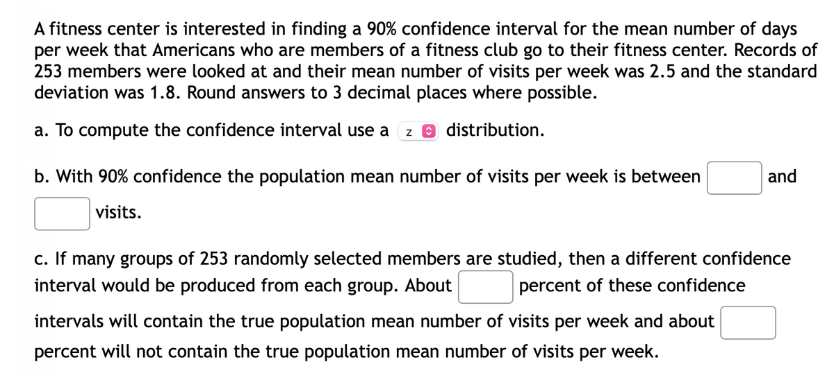 A fitness center is interested in finding a 90% confidence interval for the mean number of days
per week that Americans who are members of a fitness club go to their fitness center. Records of
253 members were looked at and their mean number of visits per week was 2.5 and the standard
deviation was 1.8. Round answers to 3 decimal places where possible.
a. To compute the confidence interval use a Z Ⓒ distribution.
b. With 90% confidence the population mean number of visits per week is between
and
visits.
c. If many groups of 253 randomly selected members are studied, then a different confidence
interval would be produced from each group. About
percent of these confidence
intervals will contain the true population mean number of visits per week and about
percent will not contain the true population mean number of visits per week.