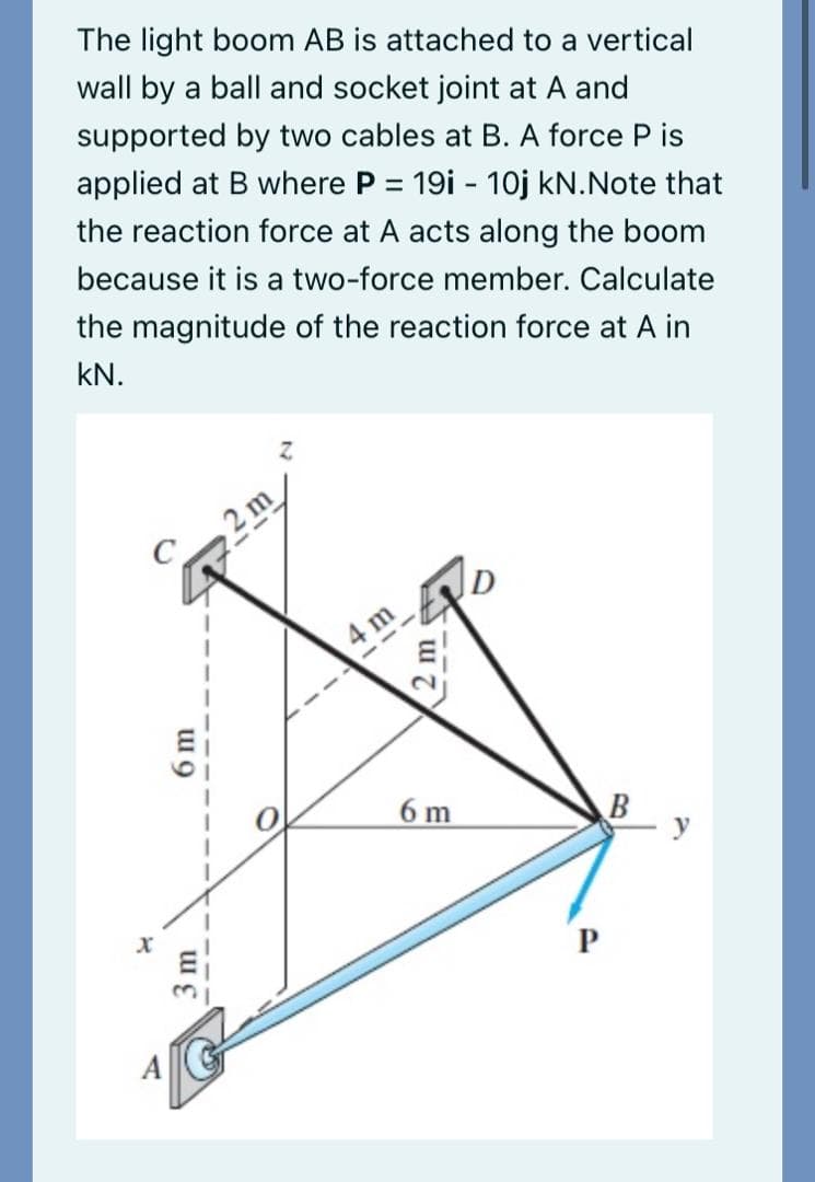 The light boom AB is attached to a vertical
wall by a ball and socket joint at A and
supported by two cables at B. A force P is
applied at B where P = 19i - 1oj kN.Note that
the reaction force at A acts along the boom
because it is a two-force member. Calculate
the magnitude of the reaction force at A in
kN.
2 m
4 m
6 m
B
3m
6m
2 m
