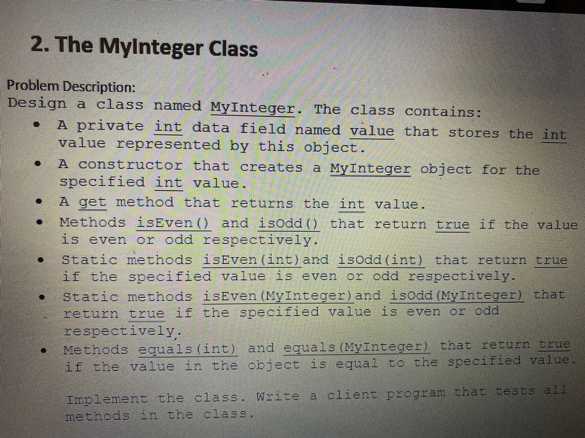 2. The MyInteger Class
Problem Description:
Design a class named MyInteger. The class contains:
n
[]
[]
A private int data field named value that stores the int
value represented by this object.
A constructor that creates a MyInteger object for the
specified int value.
A get method that returns the int value.
Methods isEven () and isOdd () that return true if the value
is even or odd respectively.
Static methods isEven (int) and isOdd (int) that return true
if the specified value is even or odd respectively.
Static methods isEven (MyInteger) and isOdd (MyInteger) that
return true if the specified value is even or odd
respectively.
Methods equals (int) and equals (MyInteger) that return true
if the value in the object is equal to the specified value.
Implement the class. Write a client program that tests all
methods in the class.