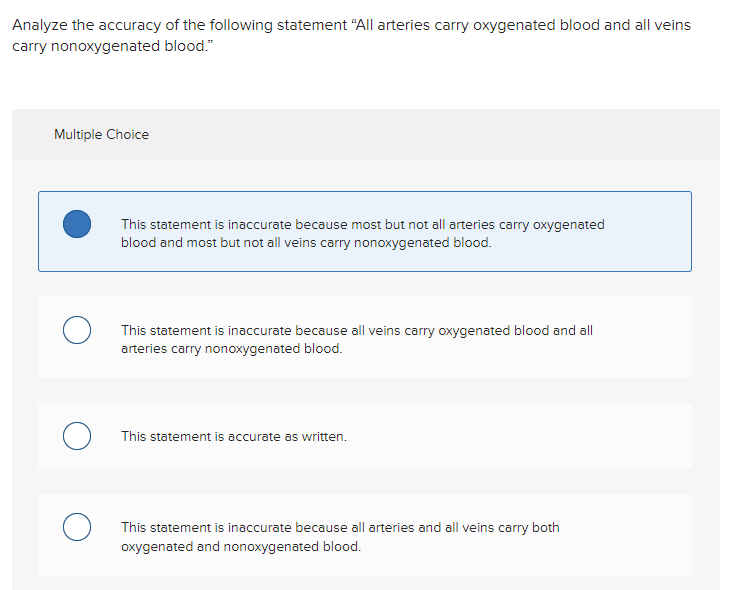 Analyze the accuracy of the following statement "All arteries carry oxygenated blood and all veins
carry nonoxygenated blood."
Multiple Choice
о
This statement is inaccurate because most but not all arteries carry oxygenated
blood and most but not all veins carry nonoxygenated blood.
This statement is inaccurate because all veins carry oxygenated blood and all
arteries carry nonoxygenated blood.
This statement is accurate as written.
This statement is inaccurate because all arteries and all veins carry both
oxygenated and nonoxygenated blood.