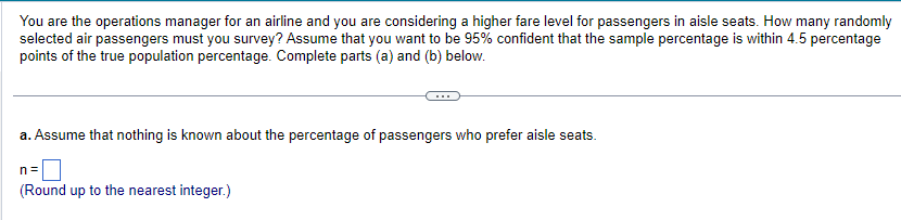 You are the operations manager for an airline and you are considering a higher fare level for passengers in aisle seats. How many randomly
selected air passengers must you survey? Assume that you want to be 95% confident that the sample percentage is within 4.5 percentage
points of the true population percentage. Complete parts (a) and (b) below.
a. Assume that nothing is known about the percentage of passengers who prefer aisle seats.
n=
(Round up to the nearest integer.)