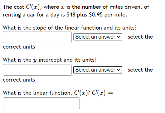 The cost C(x), where x is the number of miles driven, of
renting a car for a day is $48 plus $0.95 per mile.
What is the slope of the linear function and its units?
Select an answer ✓ - select the
correct units
What is the y-intercept and its units?
correct units
Select an answer ✓ - select the
What is the linear function, C(x)? C(x) =