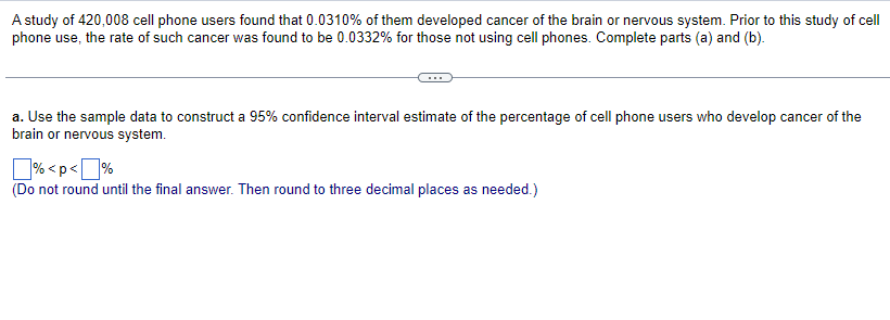 A study of 420,008 cell phone users found that 0.0310% of them developed cancer of the brain or nervous system. Prior to this study of cell
phone use, the rate of such cancer was found to be 0.0332% for those not using cell phones. Complete parts (a) and (b).
a. Use the sample data to construct a 95% confidence interval estimate of the percentage of cell phone users who develop cancer of the
brain or nervous system.
%<p<%
(Do not round until the final answer. Then round to three decimal places as needed.)