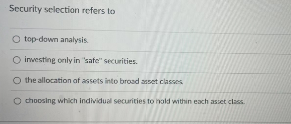 Security selection refers to
top-down analysis.
O investing only in "safe" securities.
the allocation of assets into broad asset classes.
O choosing which individual securities to hold within each asset class.