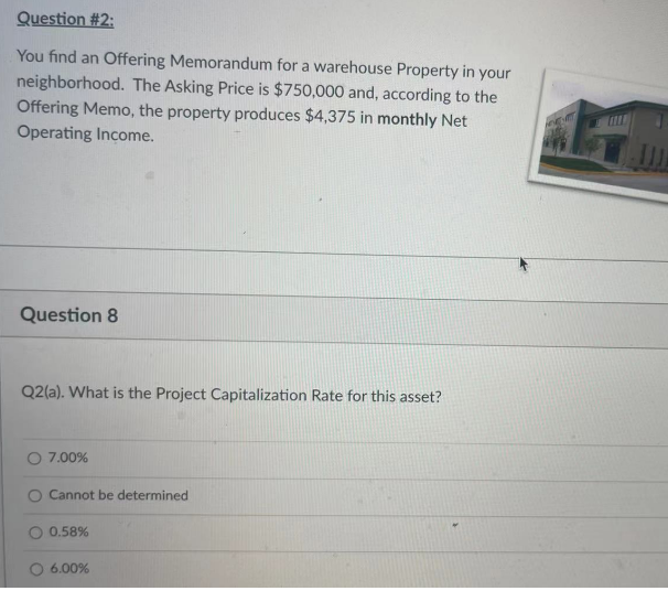 Question #2:
You find an Offering Memorandum for a warehouse Property in your
neighborhood. The Asking Price is $750,000 and, according to the
Offering Memo, the property produces $4,375 in monthly Net
Operating Income.
Question 8
Q2(a). What is the Project Capitalization Rate for this asset?
O 7.00%
Cannot be determined
0.58%
6.00%