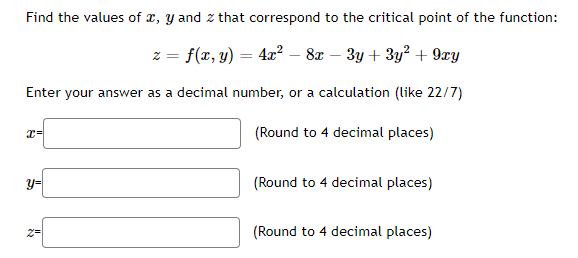 Find the values of x, y and z that correspond to the critical point of the function:
z = f(x, y) = 4x² − 8x − 3y + 3y² + 9xy
Enter your answer as a decimal number, or a calculation (like 22/7)
(Round to 4 decimal places)
x=
y=
»
(Round to 4 decimal places)
(Round to 4 decimal places)