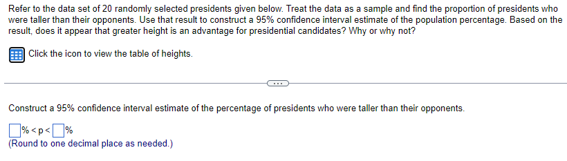Refer to the data set of 20 randomly selected presidents given below. Treat the data as a sample and find the proportion of presidents who
were taller than their opponents. Use that result to construct a 95% confidence interval estimate of the population percentage. Based on the
result, does it appear that greater height is an advantage for presidential candidates? Why or why not?
Click the icon to view the table of heights.
Construct a 95% confidence interval estimate of the percentage of presidents who were taller than their opponents.
%<p<%
(Round to one decimal place as needed.)