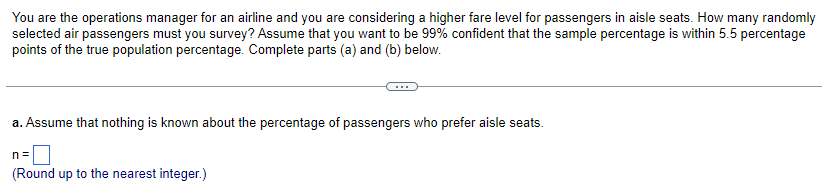 You are the operations manager for an airline and you are considering a higher fare level for passengers in aisle seats. How many randomly
selected air passengers must you survey? Assume that you want to be 99% confident that the sample percentage is within 5.5 percentage
points of the true population percentage. Complete parts (a) and (b) below.
a. Assume that nothing is known about the percentage of passengers who prefer aisle seats.
n=
(Round up to the nearest integer.)